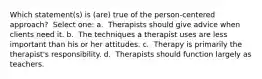 Which statement(s) is (are) true of the person-centered approach? ​ Select one: a. ​ Therapists should give advice when clients need it. b. ​ The techniques a therapist uses are less important than his or her attitudes. c. ​ Therapy is primarily the therapist's responsibility. d. ​ Therapists should function largely as teachers.