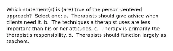 Which statement(s) is (are) true of the person-centered approach? ​ Select one: a. ​ Therapists should give advice when clients need it. b. ​ The techniques a therapist uses are less important than his or her attitudes. c. ​ Therapy is primarily the therapist's responsibility. d. ​ Therapists should function largely as teachers.