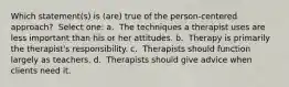 Which statement(s) is (are) true of the person-centered approach? ​ Select one: a. ​ The techniques a therapist uses are less important than his or her attitudes. b. ​ Therapy is primarily the therapist's responsibility. c. ​ Therapists should function largely as teachers. d. ​ Therapists should give advice when clients need it.