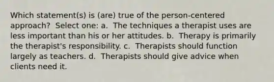 Which statement(s) is (are) true of the person-centered approach? ​ Select one: a. ​ The techniques a therapist uses are less important than his or her attitudes. b. ​ Therapy is primarily the therapist's responsibility. c. ​ Therapists should function largely as teachers. d. ​ Therapists should give advice when clients need it.