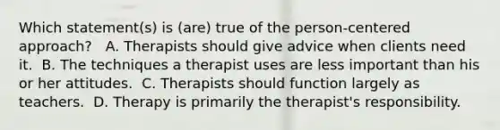 Which statement(s) is (are) true of the person-centered approach? ​ ​ A. Therapists should give advice when clients need it. ​ B. The techniques a therapist uses are less important than his or her attitudes. ​ C. Therapists should function largely as teachers. ​ D. Therapy is primarily the therapist's responsibility.