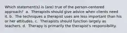 Which statement(s) is (are) true of the person-centered approach? ​ a. ​ Therapists should give advice when clients need it. b. ​ The techniques a therapist uses are less important than his or her attitudes. c. ​ Therapists should function largely as teachers. d. ​ Therapy is primarily the therapist's responsibility.