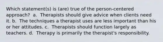 Which statement(s) is (are) true of the person-centered approach? ​ a. ​ Therapists should give advice when clients need it. b. ​ The techniques a therapist uses are less important than his or her attitudes. c. ​ Therapists should function largely as teachers. d. ​ Therapy is primarily the therapist's responsibility.