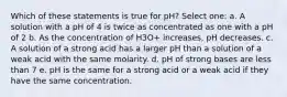 Which of these statements is true for pH? Select one: a. A solution with a pH of 4 is twice as concentrated as one with a pH of 2 b. As the concentration of H3O+ increases, pH decreases. c. A solution of a strong acid has a larger pH than a solution of a weak acid with the same molarity. d. pH of strong bases are less than 7 e. pH is the same for a strong acid or a weak acid if they have the same concentration.