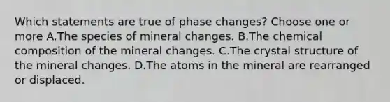 Which statements are true of phase changes? Choose one or more A.The species of mineral changes. B.The <a href='https://www.questionai.com/knowledge/kyw8ckUHTv-chemical-composition' class='anchor-knowledge'>chemical composition</a> of the mineral changes. C.The crystal structure of the mineral changes. D.The atoms in the mineral are rearranged or displaced.