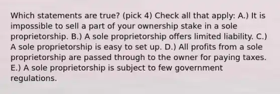 Which statements are true? (pick 4) Check all that apply: A.) It is impossible to sell a part of your ownership stake in a sole proprietorship. B.) A sole proprietorship offers limited liability. C.) A sole proprietorship is easy to set up. D.) All profits from a sole proprietorship are passed through to the owner for paying taxes. E.) A sole proprietorship is subject to few government regulations.