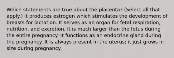 Which statements are true about the placenta? (Select all that apply.) It produces estrogen which stimulates the development of breasts for lactation. It serves as an organ for fetal respiration, nutrition, and excretion. It is much larger than the fetus during the entire pregnancy. It functions as an endocrine gland during the pregnancy. It is always present in the uterus; it just grows in size during pregnancy.