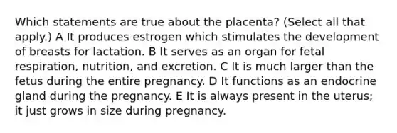 Which statements are true about the placenta? (Select all that apply.) A It produces estrogen which stimulates the development of breasts for lactation. B It serves as an organ for fetal respiration, nutrition, and excretion. C It is much larger than the fetus during the entire pregnancy. D It functions as an endocrine gland during the pregnancy. E It is always present in the uterus; it just grows in size during pregnancy.