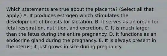 Which statements are true about the placenta? (Select all that apply.) A. It produces estrogen which stimulates the development of breasts for lactation. B. It serves as an organ for fetal respiration, nutrition, and excretion. C. It is much larger than the fetus during the entire pregnancy. D. It functions as an endocrine gland during the pregnancy. E. It is always present in the uterus; it just grows in size during pregnancy.