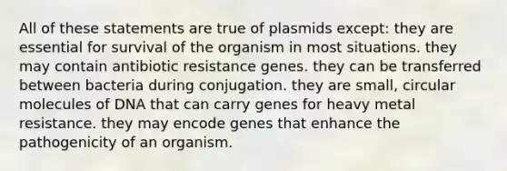 All of these statements are true of plasmids except: they are essential for survival of the organism in most situations. they may contain antibiotic resistance genes. they can be transferred between bacteria during conjugation. they are small, circular molecules of DNA that can carry genes for heavy metal resistance. they may encode genes that enhance the pathogenicity of an organism.