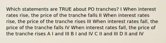 Which statements are TRUE about PO tranches? I When interest rates rise, the price of the tranche falls II When interest rates rise, the price of the tranche rises III When interest rates fall, the price of the tranche falls IV When interest rates fall, the price of the tranche rises A I and III B I and IV C II and III D II and IV