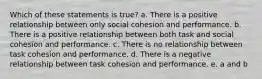 Which of these statements is true? a. There is a positive relationship between only social cohesion and performance. b. There is a positive relationship between both task and social cohesion and performance. c. There is no relationship between task cohesion and performance. d. There is a negative relationship between task cohesion and performance. e. a and b