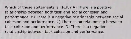 Which of these statements is TRUE? A) There is a positive relationship between both task and social cohesion and performance. B) There is a negative relationship between social cohesion and performance. C) There is no relationship between task cohesion and performance. D) There is a negative relationship between task cohesion and performance.