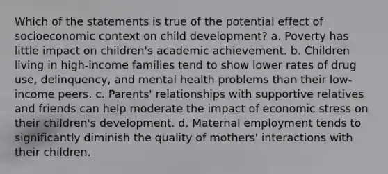 Which of the statements is true of the potential effect of socioeconomic context on child development? a. Poverty has little impact on children's academic achievement. b. Children living in high-income families tend to show lower rates of drug use, delinquency, and mental health problems than their low-income peers. c. Parents' relationships with supportive relatives and friends can help moderate the impact of economic stress on their children's development. d. Maternal employment tends to significantly diminish the quality of mothers' interactions with their children.