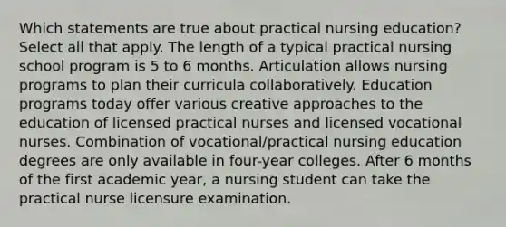 Which statements are true about practical nursing education? Select all that apply. The length of a typical practical nursing school program is 5 to 6 months. Articulation allows nursing programs to plan their curricula collaboratively. Education programs today offer various creative approaches to the education of licensed practical nurses and licensed vocational nurses. Combination of vocational/practical nursing education degrees are only available in four-year colleges. After 6 months of the first academic year, a nursing student can take the practical nurse licensure examination.