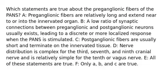 Which statements are true about the preganglionic fibers of the PANS? A: Preganglionic fibers are relatively long and extend near to or into the innervated organ. B: A low ratio of synaptic connections between preganglionic and postganglionic neurons usually exists, leading to a discrete or more localized response when the PANS is stimulated. C: Postganglionic fibers are usually short and terminate on the innervated tissue. D: Nerve distribution is complex for the third, seventh, and ninth cranial nerve and is relatively simple for the tenth or vagus nerve. E: All of these statements are true. F: Only a, b, and c are true.