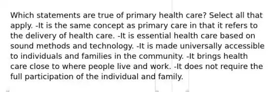 Which statements are true of primary health care? Select all that apply. -It is the same concept as primary care in that it refers to the delivery of health care. -It is essential health care based on sound methods and technology. -It is made universally accessible to individuals and families in the community. -It brings health care close to where people live and work. -It does not require the full participation of the individual and family.