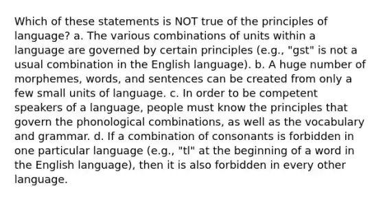 Which of these statements is NOT true of the principles of language? a. The various combinations of units within a language are governed by certain principles (e.g., "gst" is not a usual combination in the English language). b. A huge number of morphemes, words, and sentences can be created from only a few small units of language. c. In order to be competent speakers of a language, people must know the principles that govern the phonological combinations, as well as the vocabulary and grammar. d. If a combination of consonants is forbidden in one particular language (e.g., "tl" at the beginning of a word in the English language), then it is also forbidden in every other language.