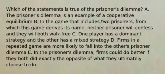 Which of the statements is true of the prisoner's dilemma? A. The prisoner's dilemma is an example of a cooperative equilibrium B. In the game that includes two prisoners, from which this game derives its name, neither prisoner will confess and they will both walk free C. One player has a dominant strategy and the other has a mixed strategy D. Firms in a repeated game are more likely to fall into the other's prisoner dilemma E. In the prisoner's dilemma, firms could do better if they both did exactly the opposite of what they ultimately choose to do