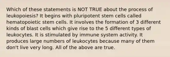 Which of these statements is NOT TRUE about the process of leukopoiesis? It begins with pluripotent stem cells called hematopoietic stem cells. It involves the formation of 3 different kinds of blast cells which give rise to the 5 different types of leukocytes. It is stimulated by immune system activity. It produces large numbers of leukocytes because many of them don't live very long. All of the above are true.