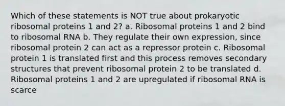 Which of these statements is NOT true about prokaryotic ribosomal proteins 1 and 2? a. Ribosomal proteins 1 and 2 bind to ribosomal RNA b. They regulate their own expression, since ribosomal protein 2 can act as a repressor protein c. Ribosomal protein 1 is translated first and this process removes secondary structures that prevent ribosomal protein 2 to be translated d. Ribosomal proteins 1 and 2 are upregulated if ribosomal RNA is scarce