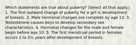 Which statements are true about puberty? (Select all that apply.) 1. The first outward change of puberty for a girl is development of breasts. 2. Male hormonal changes are complete by age 13. 3. Testosterone causes boys to develop secondary sex characteristics. 4. Hormonal changes for the male and female begin before age 10. 5. The first menstrual period in females occurs 2 to 2½ years after development of breasts.