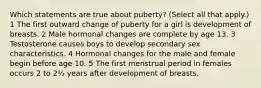 Which statements are true about puberty? (Select all that apply.) 1 The first outward change of puberty for a girl is development of breasts. 2 Male hormonal changes are complete by age 13. 3 Testosterone causes boys to develop secondary sex characteristics. 4 Hormonal changes for the male and female begin before age 10. 5 The first menstrual period in females occurs 2 to 2½ years after development of breasts.