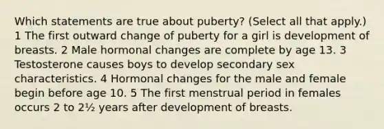 Which statements are true about puberty? (Select all that apply.) 1 The first outward change of puberty for a girl is development of breasts. 2 Male hormonal changes are complete by age 13. 3 Testosterone causes boys to develop secondary sex characteristics. 4 Hormonal changes for the male and female begin before age 10. 5 The first menstrual period in females occurs 2 to 2½ years after development of breasts.