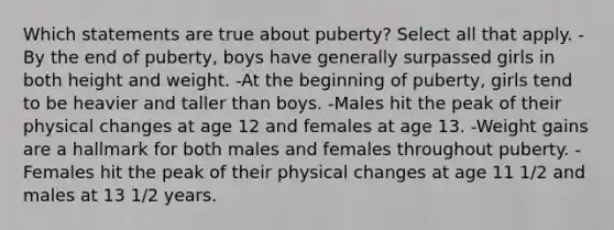 Which statements are true about puberty? Select all that apply. -By the end of puberty, boys have generally surpassed girls in both height and weight. -At the beginning of puberty, girls tend to be heavier and taller than boys. -Males hit the peak of their physical changes at age 12 and females at age 13. -Weight gains are a hallmark for both males and females throughout puberty. -Females hit the peak of their physical changes at age 11 1/2 and males at 13 1/2 years.