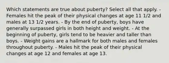 Which statements are true about puberty? Select all that apply. - Females hit the peak of their physical changes at age 11 1/2 and males at 13 1/2 years. - By the end of puberty, boys have generally surpassed girls in both height and weight. - At the beginning of puberty, girls tend to be heavier and taller than boys. - Weight gains are a hallmark for both males and females throughout puberty. - Males hit the peak of their physical changes at age 12 and females at age 13.