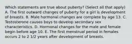 Which statements are true about puberty? (Select all that apply) A. The first outward changes of puberty for a girl is development of breasts. B. Male hormonal changes are complete by age 13. C. Testosterone causes boys to develop secondary sex characteristics. D. Hormonal changes for the male and female begin before age 10. E. The first menstrual period in females occurs 2 to 2 1/2 years after development of breasts.