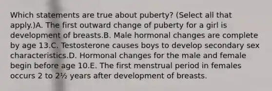 Which statements are true about puberty? (Select all that apply.)A. The first outward change of puberty for a girl is development of breasts.B. Male hormonal changes are complete by age 13.C. Testosterone causes boys to develop secondary sex characteristics.D. Hormonal changes for the male and female begin before age 10.E. The first menstrual period in females occurs 2 to 2½ years after development of breasts.