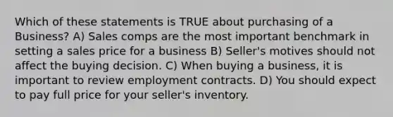 Which of these statements is TRUE about purchasing of a Business? A) Sales comps are the most important benchmark in setting a sales price for a business B) Seller's motives should not affect the buying decision. C) When buying a business, it is important to review employment contracts. D) You should expect to pay full price for your seller's inventory.