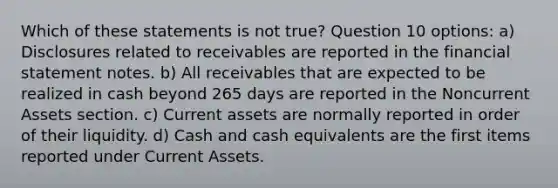 Which of these statements is not true? Question 10 options: a) Disclosures related to receivables are reported in the financial statement notes. b) All receivables that are expected to be realized in cash beyond 265 days are reported in the Noncurrent Assets section. c) Current assets are normally reported in order of their liquidity. d) Cash and cash equivalents are the first items reported under Current Assets.