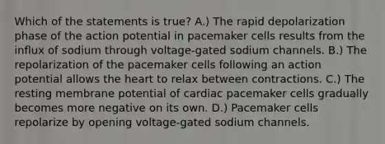 Which of the statements is true? A.) The rapid depolarization phase of the action potential in pacemaker cells results from the influx of sodium through voltage-gated sodium channels. B.) The repolarization of the pacemaker cells following an action potential allows the heart to relax between contractions. C.) The resting membrane potential of cardiac pacemaker cells gradually becomes more negative on its own. D.) Pacemaker cells repolarize by opening voltage-gated sodium channels.