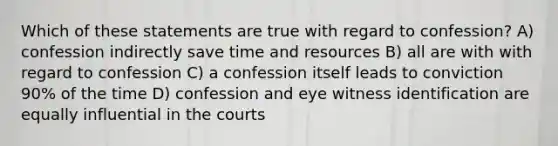 Which of these statements are true with regard to confession? A) confession indirectly save time and resources B) all are with with regard to confession C) a confession itself leads to conviction 90% of the time D) confession and eye witness identification are equally influential in the courts