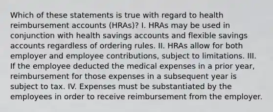 Which of these statements is true with regard to health reimbursement accounts (HRAs)? I. HRAs may be used in conjunction with health savings accounts and flexible savings accounts regardless of ordering rules. II. HRAs allow for both employer and employee contributions, subject to limitations. III. If the employee deducted the medical expenses in a prior year, reimbursement for those expenses in a subsequent year is subject to tax. IV. Expenses must be substantiated by the employees in order to receive reimbursement from the employer.