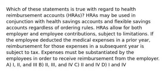 Which of these statements is true with regard to health reimbursement accounts (HRAs)? HRAs may be used in conjunction with health savings accounts and flexible savings accounts regardless of ordering rules. HRAs allow for both employer and employee contributions, subject to limitations. If the employee deducted the medical expenses in a prior year, reimbursement for those expenses in a subsequent year is subject to tax. Expenses must be substantiated by the employees in order to receive reimbursement from the employer. A) I, II, and III B) II, III, and IV C) II and IV D) I and IV