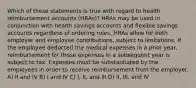 Which of these statements is true with regard to health reimbursement accounts (HRAs)? HRAs may be used in conjunction with health savings accounts and flexible savings accounts regardless of ordering rules. HRAs allow for both employer and employee contributions, subject to limitations. If the employee deducted the medical expenses in a prior year, reimbursement for those expenses in a subsequent year is subject to tax. Expenses must be substantiated by the employees in order to receive reimbursement from the employer. A) II and IV B) I and IV C) I, II, and III D) II, III, and IV