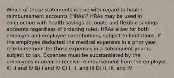 Which of these statements is true with regard to health reimbursement accounts (HRAs)? HRAs may be used in conjunction with health savings accounts and flexible savings accounts regardless of ordering rules. HRAs allow for both employer and employee contributions, subject to limitations. If the employee deducted the medical expenses in a prior year, reimbursement for those expenses in a subsequent year is subject to tax. Expenses must be substantiated by the employees in order to receive reimbursement from the employer. A) II and IV B) I and IV C) I, II, and III D) II, III, and IV