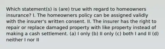 Which statement(s) is (are) true with regard to homeowners insurance? I. The homeowners policy can be assigned validly with the insurer's written consent. II. The insurer has the right to repair or replace damaged property with like property instead of making a cash settlement. (a) I only (b) II only (c) both I and II (d) neither I nor II