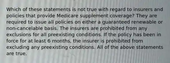 Which of these statements is not true with regard to insurers and policies that provide Medicare supplement coverage? They are required to issue all policies on either a guaranteed renewable or non-cancelable basis. The insurers are prohibited from any exclusions for all preexisting conditions. If the policy has been in force for at least 6 months, the insurer is prohibited from excluding any preexisting conditions. All of the above statements are true.