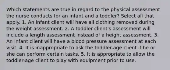 Which statements are true in regard to the physical assessment the nurse conducts for an infant and a toddler? Select all that apply. 1. An infant client will have all clothing removed during the weight assessment. 2. A toddler client's assessment will include a length assessment instead of a height assessment. 3. An infant client will have a blood pressure assessment at each visit. 4. It is inappropriate to ask the toddler-age client if he or she can perform certain tasks. 5. It is appropriate to allow the toddler-age client to play with equipment prior to use.