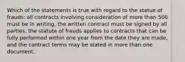 Which of the statements is true with regard to the statue of frauds: all contracts involving consideration of more than 500 must be in writing, the written contract must be signed by all parties, the statute of frauds applies to contracts that can be fully performed within one year from the date they are made, and the contract terms may be stated in more than one document.