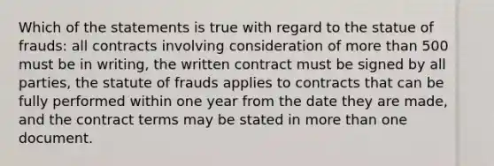 Which of the statements is true with regard to the statue of frauds: all contracts involving consideration of more than 500 must be in writing, the written contract must be signed by all parties, the statute of frauds applies to contracts that can be fully performed within one year from the date they are made, and the contract terms may be stated in more than one document.