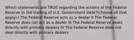 Which statements are TRUE regarding the actions of the Federal Reserve in the trading of U.S. Government Debt?(choose all that apply) I The Federal Reserve acts as a dealer II The Federal Reserve does not act as a dealer III The Federal Reserve deals directly with primary dealers IV The Federal Reserve does not deal directly with primary dealers