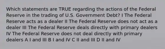 Which statements are TRUE regarding the actions of the Federal Reserve in the trading of U.S. Government Debt? I The Federal Reserve acts as a dealer II The Federal Reserve does not act as a dealer III The Federal Reserve deals directly with primary dealers IV The Federal Reserve does not deal directly with primary dealers A I and III B I and IV C II and III D II and IV