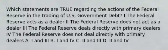 Which statements are TRUE regarding the actions of the Federal Reserve in the trading of U.S. Government Debt? I The Federal Reserve acts as a dealer II The Federal Reserve does not act as a dealer III The Federal Reserve deals directly with primary dealers IV The Federal Reserve does not deal directly with primary dealers A. I and III B. I and IV C. II and III D. II and IV