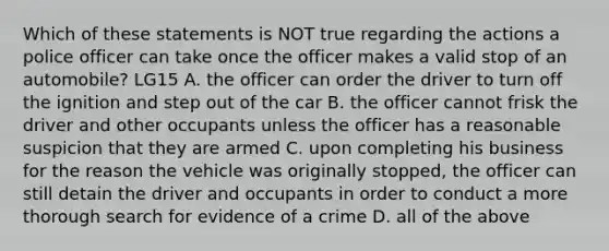 Which of these statements is NOT true regarding the actions a police officer can take once the officer makes a valid stop of an automobile? LG15 A. the officer can order the driver to turn off the ignition and step out of the car B. the officer cannot frisk the driver and other occupants unless the officer has a reasonable suspicion that they are armed C. upon completing his business for the reason the vehicle was originally stopped, the officer can still detain the driver and occupants in order to conduct a more thorough search for evidence of a crime D. all of the above