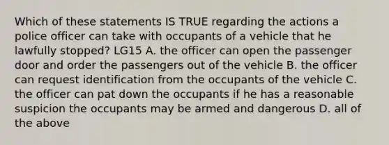 Which of these statements IS TRUE regarding the actions a police officer can take with occupants of a vehicle that he lawfully stopped? LG15 A. the officer can open the passenger door and order the passengers out of the vehicle B. the officer can request identification from the occupants of the vehicle C. the officer can pat down the occupants if he has a reasonable suspicion the occupants may be armed and dangerous D. all of the above